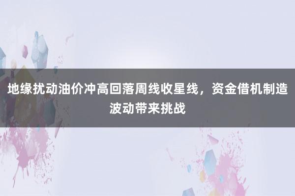 地缘扰动油价冲高回落周线收星线，资金借机制造波动带来挑战